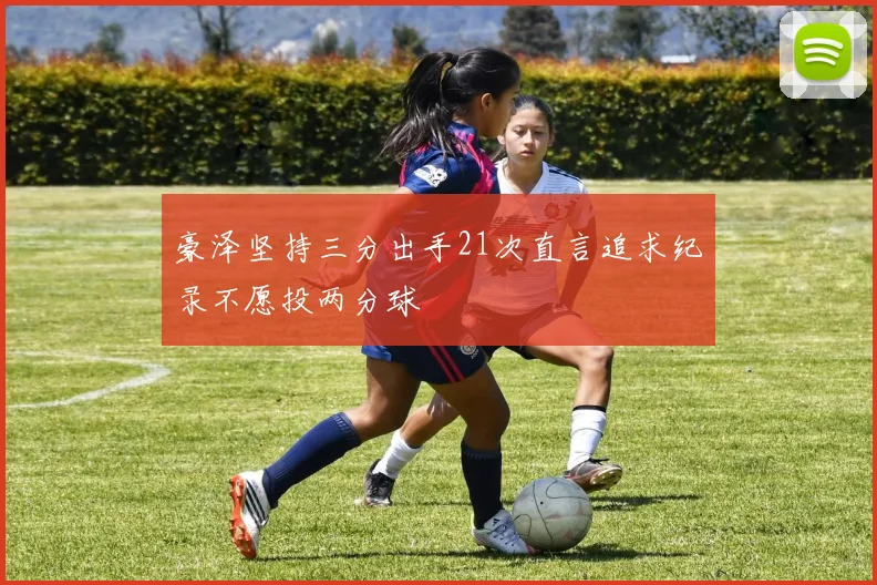 豪泽坚持三分出手21次直言追求纪录不愿投两分球