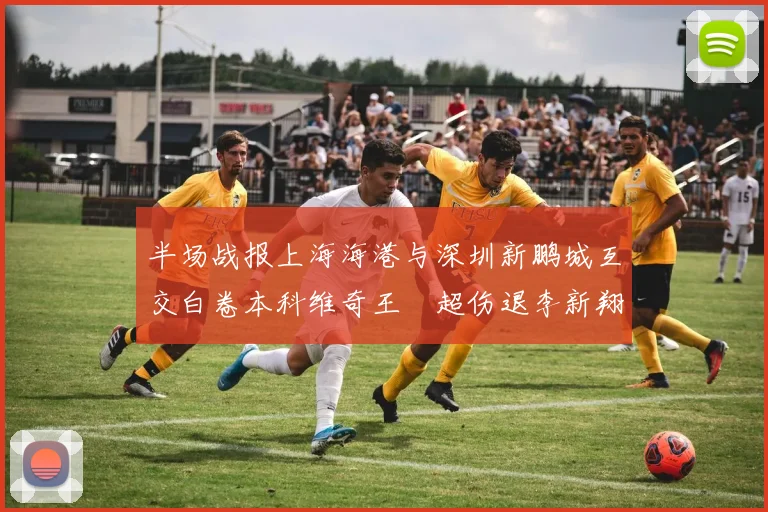 半场战报上海海港与深圳新鹏城互交白卷本科维奇王燊超伤退李新翔错失良机