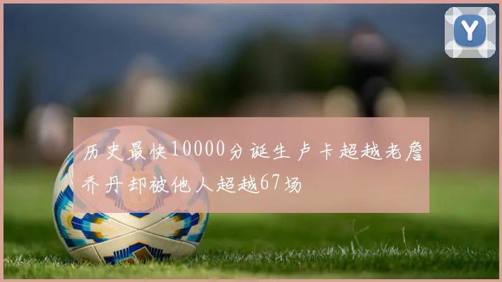 历史最快10000分诞生卢卡超越老詹乔丹却被他人超越67场