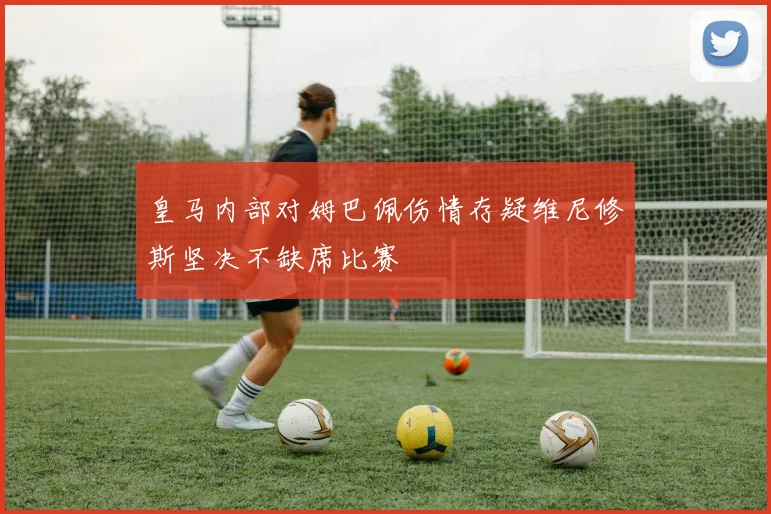 皇马内部对姆巴佩伤情存疑维尼修斯坚决不缺席比赛