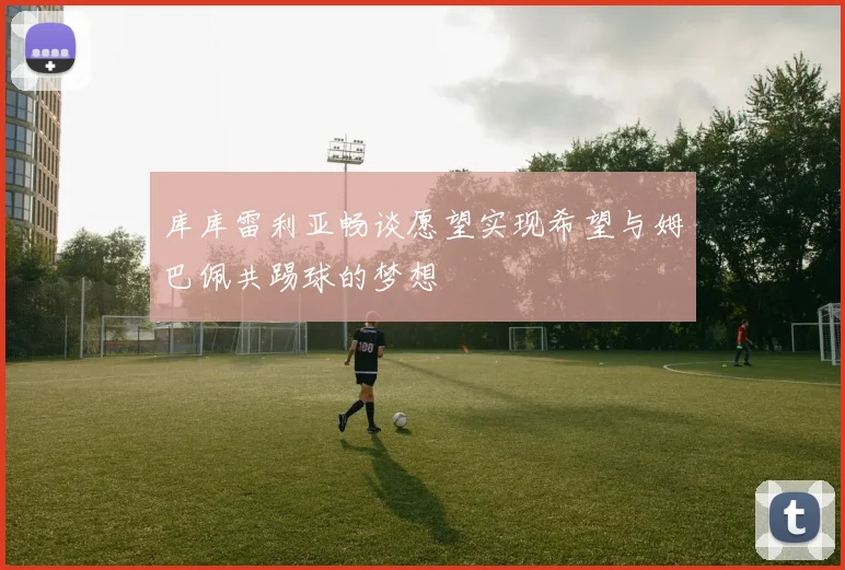 库库雷利亚畅谈愿望实现希望与姆巴佩共踢球的梦想