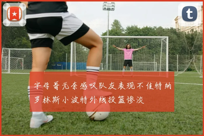 字母哥无奈感叹队友表现不佳特纳罗林斯小波特外线投篮惨淡