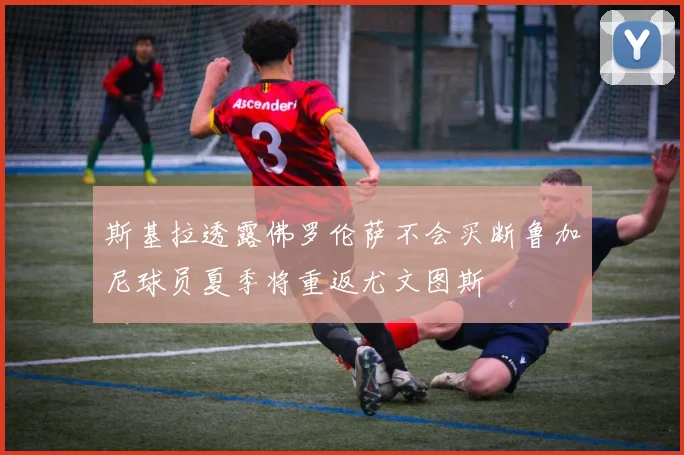 斯基拉透露佛罗伦萨不会买断鲁加尼球员夏季将重返尤文图斯