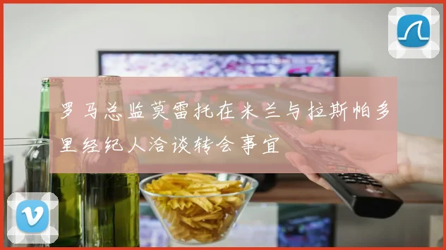罗马总监莫雷托在米兰与拉斯帕多里经纪人洽谈转会事宜