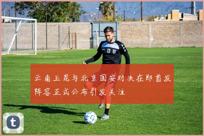 云南玉昆与北京国安对决在即首发阵容正式公布引发关注