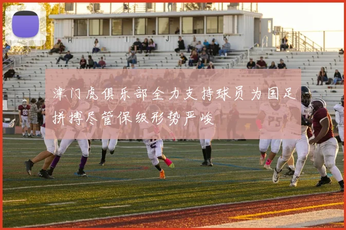 津门虎俱乐部全力支持球员为国足拼搏尽管保级形势严峻