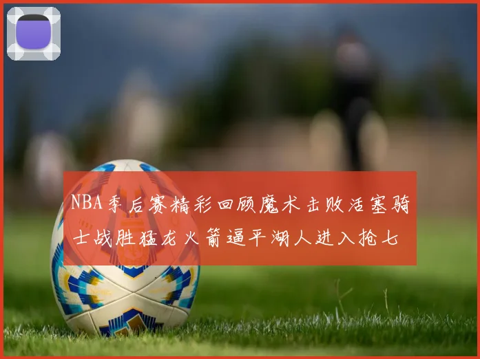 NBA季后赛精彩回顾魔术击败活塞骑士战胜猛龙火箭逼平湖人进入抢七大战