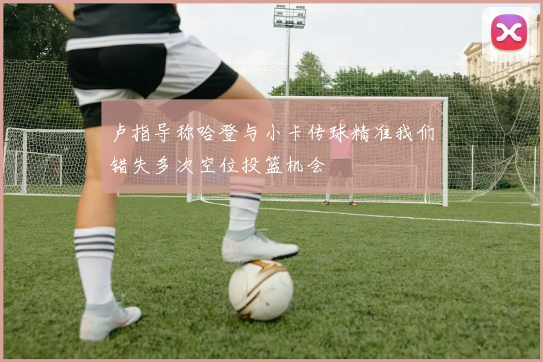 卢指导称哈登与小卡传球精准我们错失多次空位投篮机会