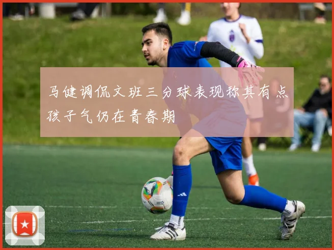 马健调侃文班三分球表现称其有点孩子气仍在青春期