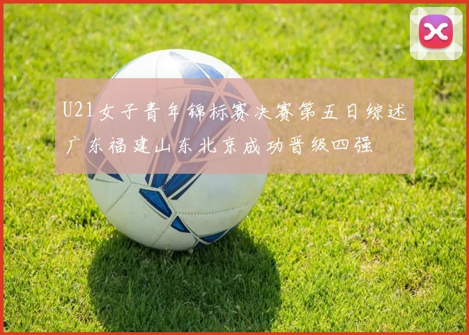 U21女子青年锦标赛决赛第五日综述广东福建山东北京成功晋级四强