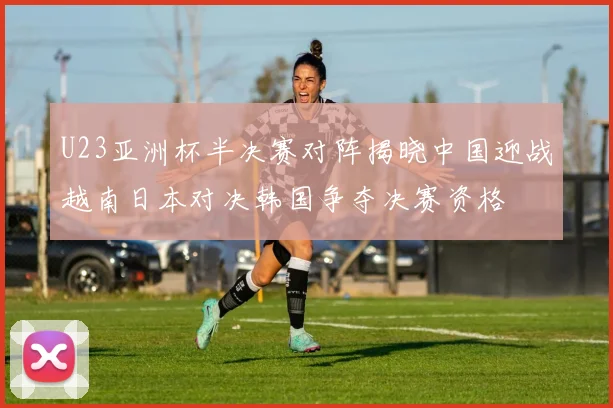 U23亚洲杯半决赛对阵揭晓中国迎战越南日本对决韩国争夺决赛资格