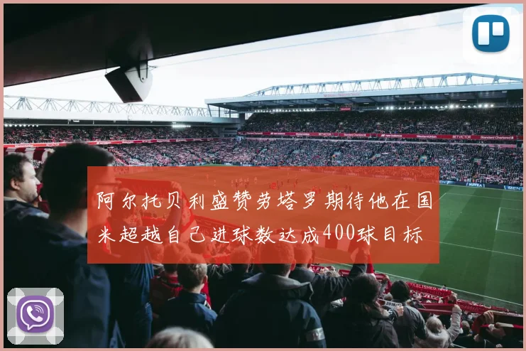 阿尔托贝利盛赞劳塔罗期待他在国米超越自己进球数达成400球目标